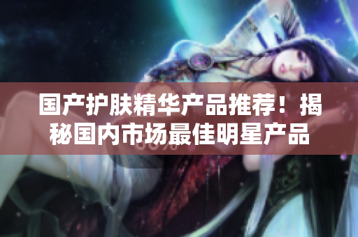 国产护肤精华产品推荐！揭秘国内市场最佳明星产品