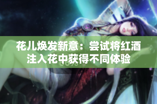 花儿焕发新意：尝试将红酒注入花中获得不同体验