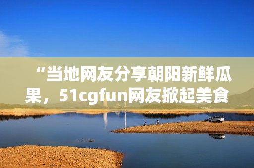 “当地网友分享朝阳新鲜瓜果，51cgfun网友掀起美食热潮！”