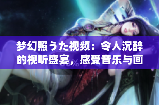 梦幻照うた视频：令人沉醉的视听盛宴，感受音乐与画面的完美融合(1)