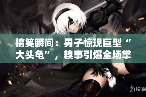 搞笑瞬间：男子惊现巨型“大头龟”，糗事引爆全场掌声！