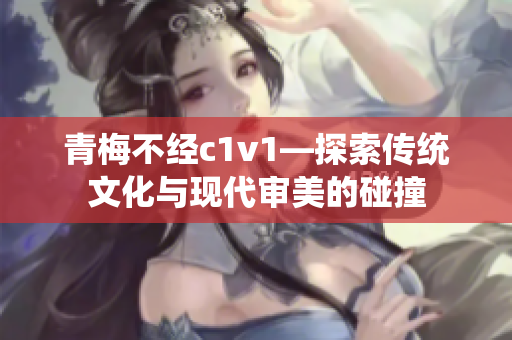 青梅不经c1v1—探索传统文化与现代审美的碰撞
