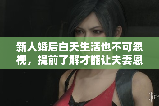 新人婚后白天生活也不可忽视，提前了解才能让夫妻恩爱长久