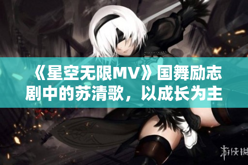 《星空无限MV》国舞励志剧中的苏清歌，以成长为主题，展现青春能量