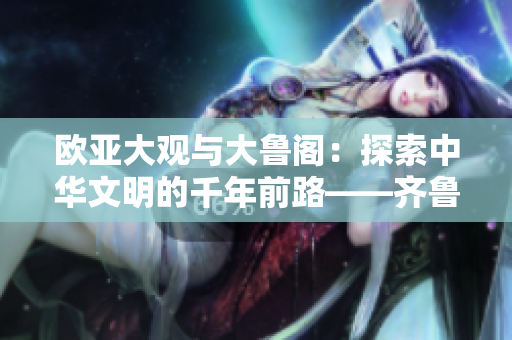 欧亚大观与大鲁阁：探索中华文明的千年前路——齐鲁日报