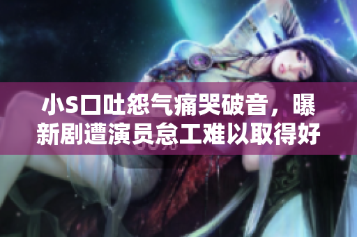 小S口吐怨气痛哭破音，曝新剧遭演员怠工难以取得好成绩