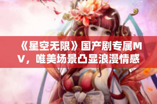 《星空无限》国产剧专属MV，唯美场景凸显浪漫情感