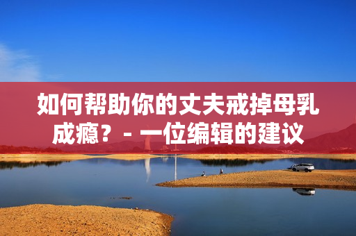 如何帮助你的丈夫戒掉母乳成瘾？- 一位编辑的建议