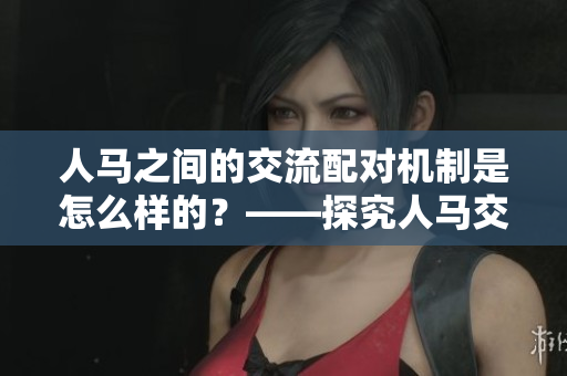 人马之间的交流配对机制是怎么样的？——探究人马交流方式的机制