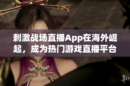 刺激战场直播App在海外崛起，成为热门游戏直播平台