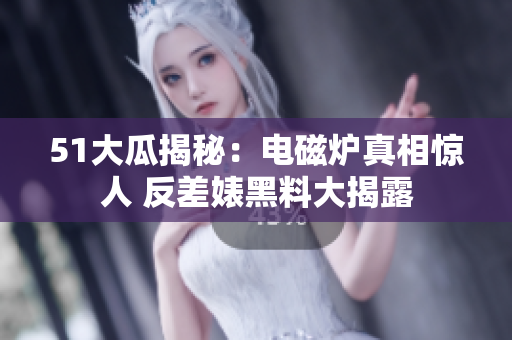51大瓜揭秘：电磁炉真相惊人 反差婊黑料大揭露