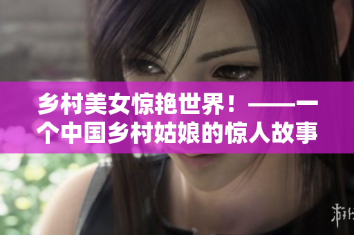 乡村美女惊艳世界！——一个中国乡村姑娘的惊人故事