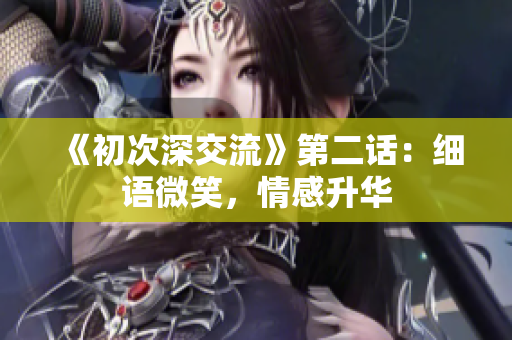 《初次深交流》第二话：细语微笑，情感升华