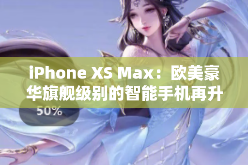 iPhone XS Max：欧美豪华旗舰级别的智能手机再升级！