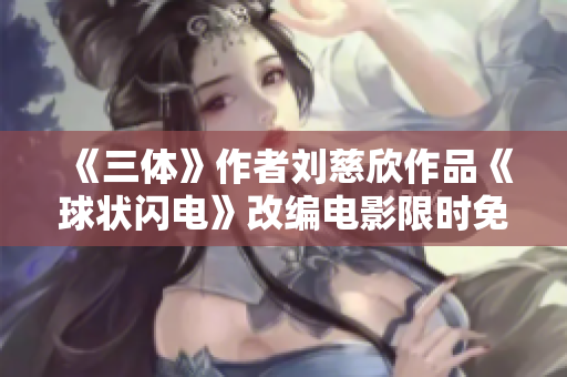 《三体》作者刘慈欣作品《球状闪电》改编电影限时免费观看，打造华语科幻经典