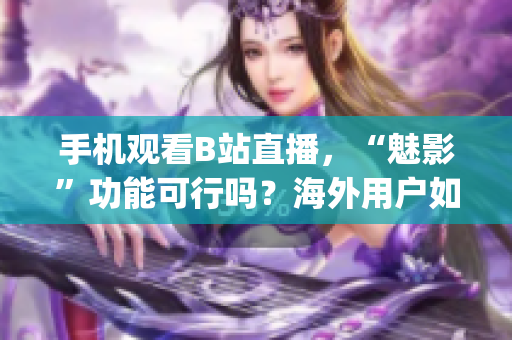 手机观看B站直播，“魅影”功能可行吗？海外用户如何解锁？(1)