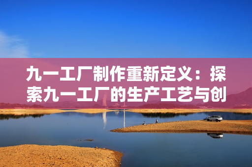 九一工厂制作重新定义：探索九一工厂的生产工艺与创新技术