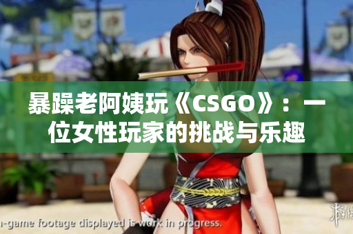 暴躁老阿姨玩《CSGO》：一位女性玩家的挑战与乐趣