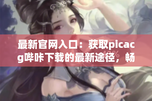 最新官网入口：获取picacg哔咔下载的最新途径，畅享动漫乐趣