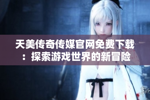天美传奇传媒官网免费下载：探索游戏世界的新冒险