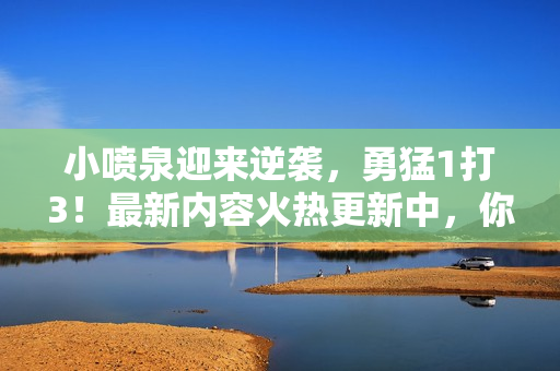 小喷泉迎来逆袭，勇猛1打3！最新内容火热更新中，你绝对不能错过！