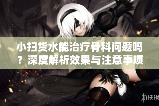小扫货水能治疗骨科问题吗？深度解析效果与注意事项
