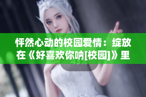 怦然心动的校园爱情：绽放在《好喜欢你呐[校园]》里的恋爱故事(1)