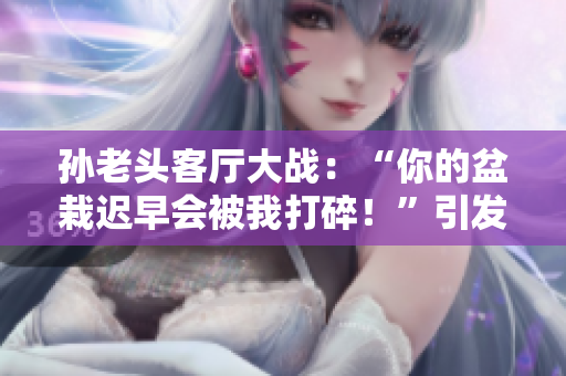 孙老头客厅大战：“你的盆栽迟早会被我打碎！”引发全网热议