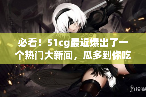 必看！51cg最近爆出了一个热门大新闻，瓜多到你吃不完！
