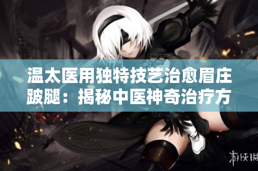 温太医用独特技艺治愈眉庄跛腿：揭秘中医神奇治疗方法