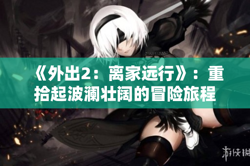 《外出2：离家远行》：重拾起波澜壮阔的冒险旅程