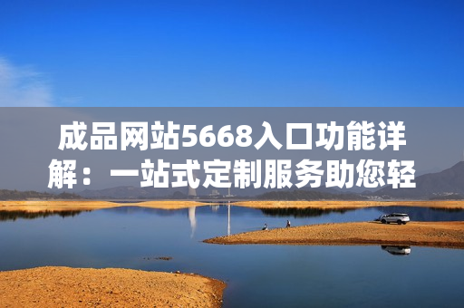 成品网站5668入口功能详解：一站式定制服务助您轻松打造个性化网站
