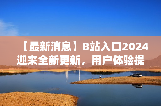 【最新消息】B站入口2024迎来全新更新，用户体验提升！(1)