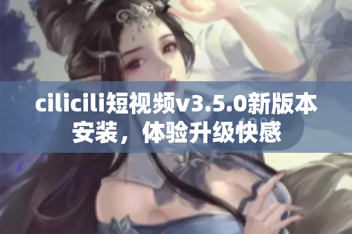 cilicili短视频v3.5.0新版本安装，体验升级快感