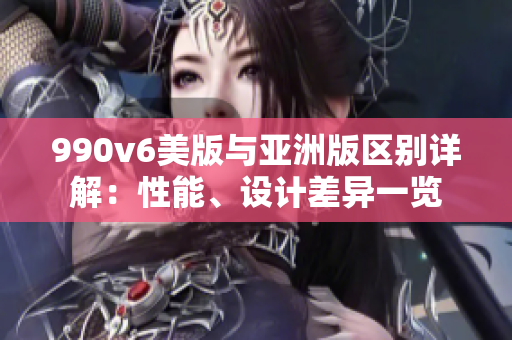 990v6美版与亚洲版区别详解：性能、设计差异一览
