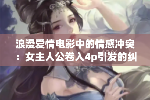 浪漫爱情电影中的情感冲突：女主人公卷入4p引发的纠葛