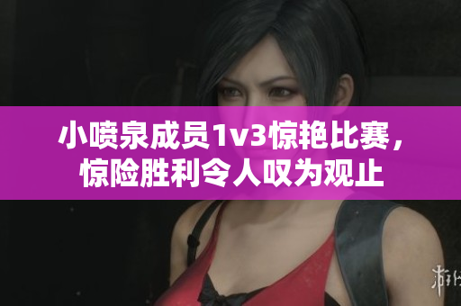 小喷泉成员1v3惊艳比赛，惊险胜利令人叹为观止