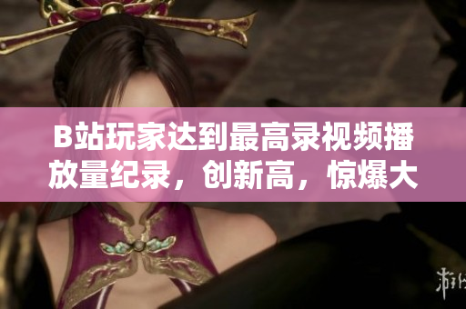 B站玩家达到最高录视频播放量纪录，创新高，惊爆大火