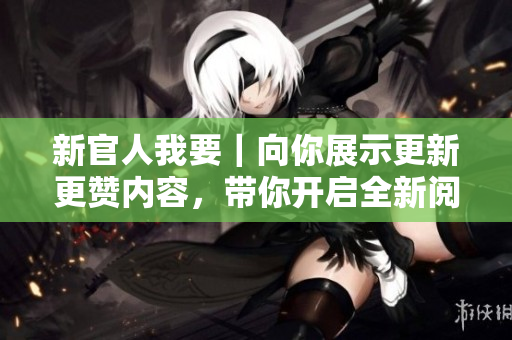 新官人我要｜向你展示更新更赞内容，带你开启全新阅读体验