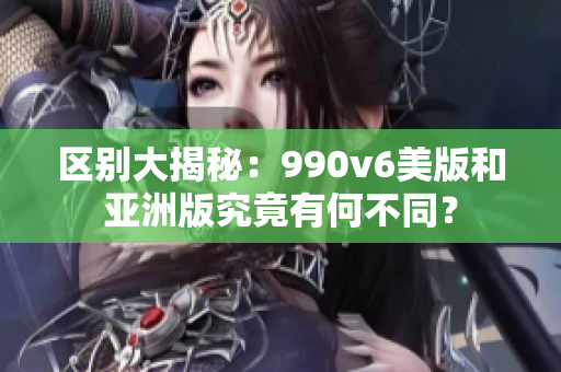 区别大揭秘：990v6美版和亚洲版究竟有何不同？