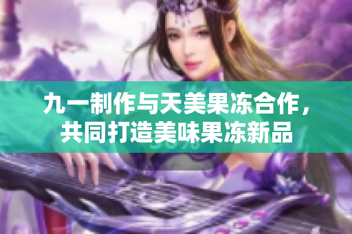 九一制作与天美果冻合作，共同打造美味果冻新品