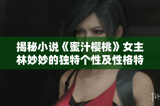 揭秘小说《蜜汁樱桃》女主林妙妙的独特个性及性格特质