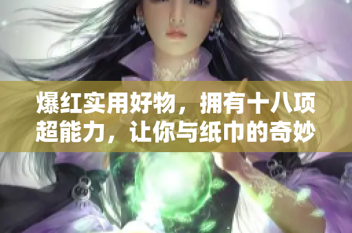 爆红实用好物，拥有十八项超能力，让你与纸巾的奇妙亲密接触，领略重重惊喜的传奇之旅。