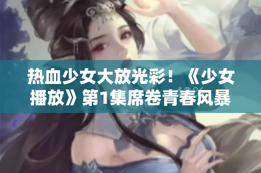 热血少女大放光彩！《少女播放》第1集席卷青春风暴