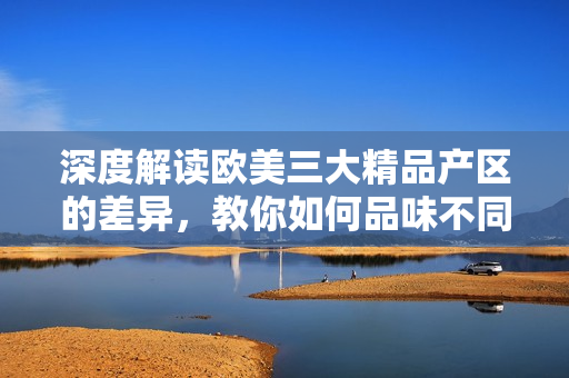 深度解读欧美三大精品产区的差异，教你如何品味不同风格的美酒佳酿