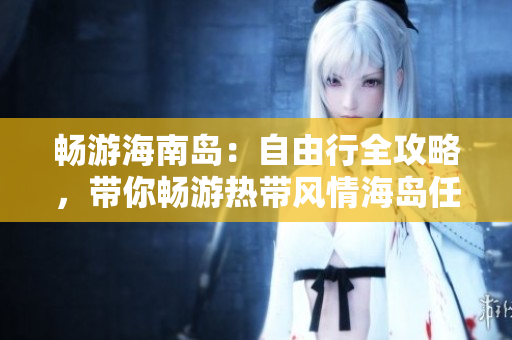 畅游海南岛：自由行全攻略，带你畅游热带风情海岛任何角落