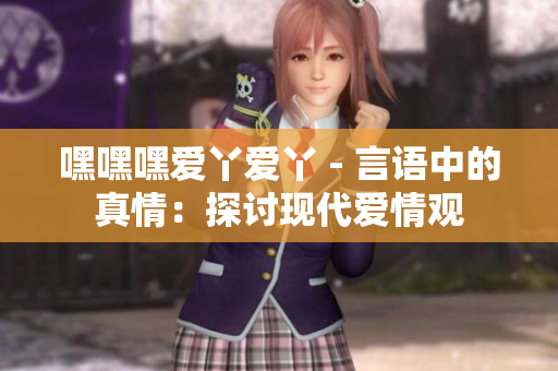 嘿嘿嘿爱丫爱丫 - 言语中的真情：探讨现代爱情观