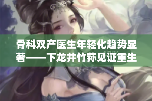 骨科双产医生年轻化趋势显著——下龙井竹荪见证重生！(1)