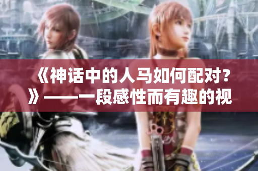《神话中的人马如何配对？》——一段感性而有趣的视频