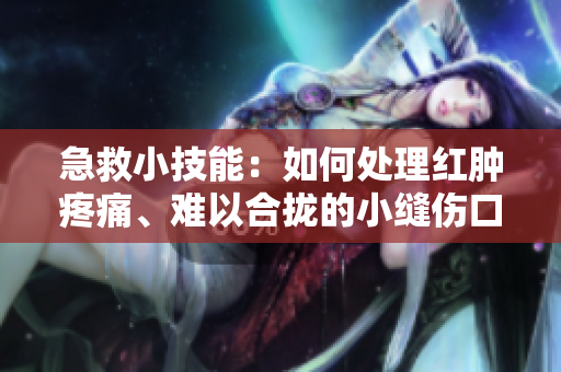 急救小技能：如何处理红肿疼痛、难以合拢的小缝伤口？